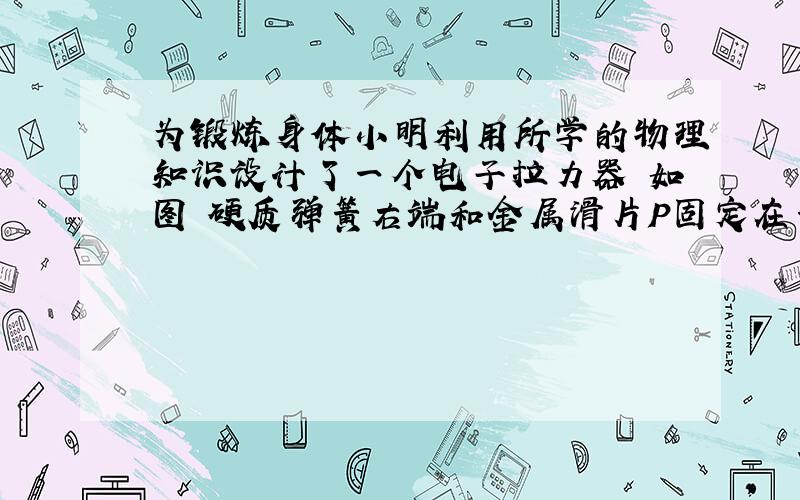 为锻炼身体小明利用所学的物理知识设计了一个电子拉力器 如图 硬质弹簧右端和金属滑片P固定在一起