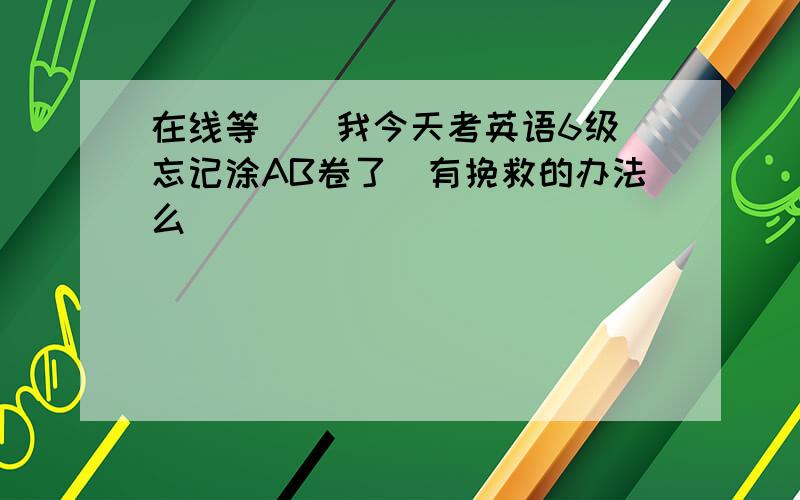 在线等``我今天考英语6级`忘记涂AB卷了`有挽救的办法么``