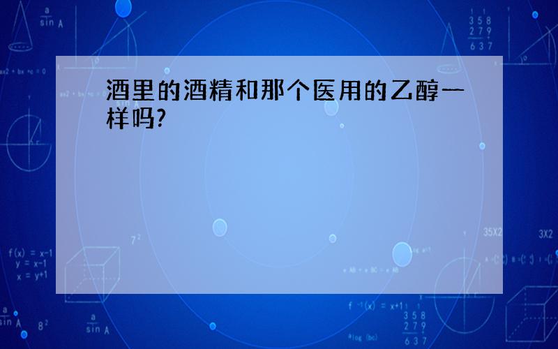 酒里的酒精和那个医用的乙醇一样吗?