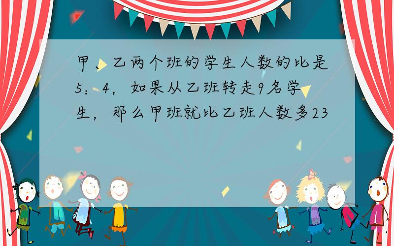 甲、乙两个班的学生人数的比是5：4，如果从乙班转走9名学生，那么甲班就比乙班人数多23