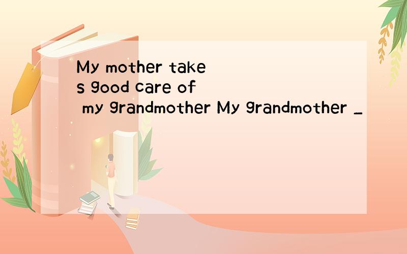 My mother takes good care of my grandmother My grandmother _