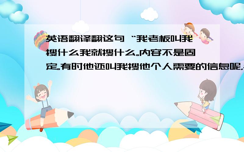 英语翻译翻这句 “我老板叫我搜什么我就搜什么。内容不是固定。有时他还叫我搜他个人需要的信息呢，与工作无关的”