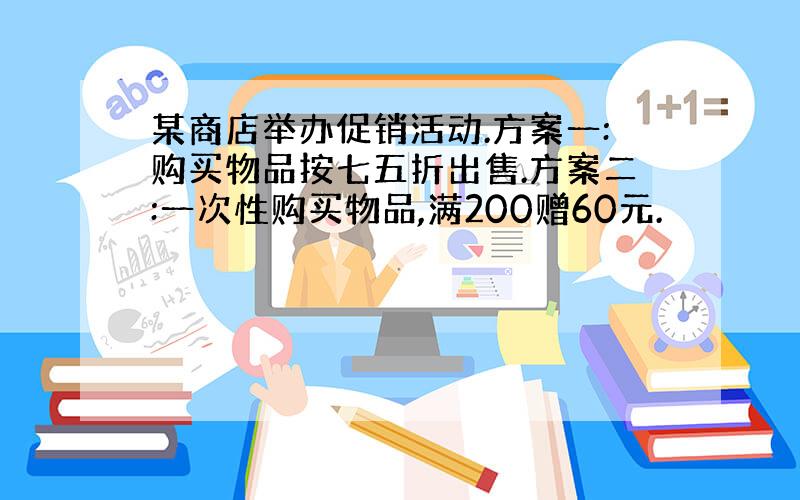 某商店举办促销活动.方案一:购买物品按七五折出售.方案二:一次性购买物品,满200赠60元.