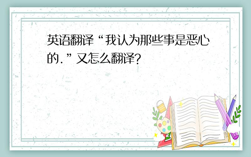 英语翻译“我认为那些事是恶心的.”又怎么翻译?