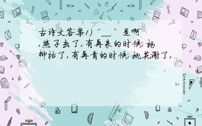 古诗文答案1）“＿＿.”是啊,燕子去了,有再来的时候；杨柳枯了,有再青的时候；桃花谢了,..