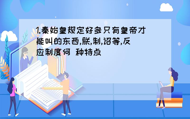 1.秦始皇规定好多只有皇帝才能叫的东西,朕,制,诏等,反应制度何 种特点