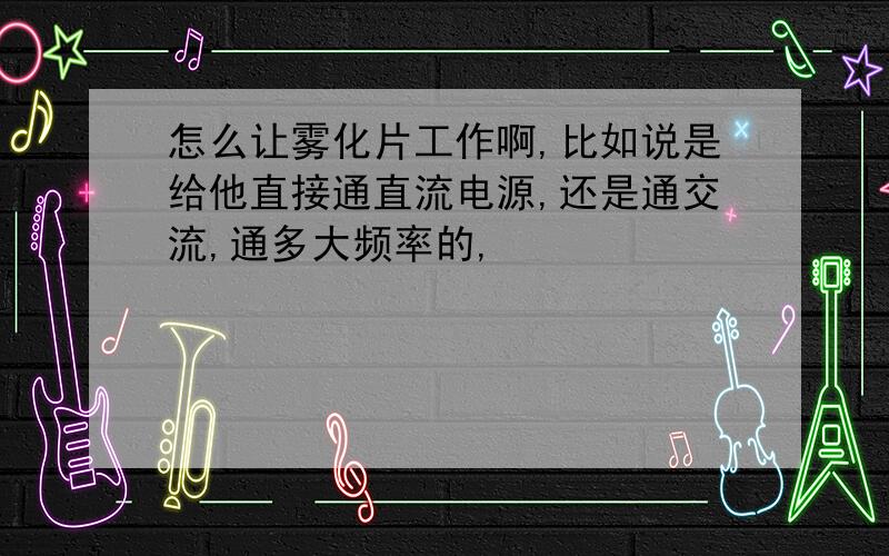 怎么让雾化片工作啊,比如说是给他直接通直流电源,还是通交流,通多大频率的,