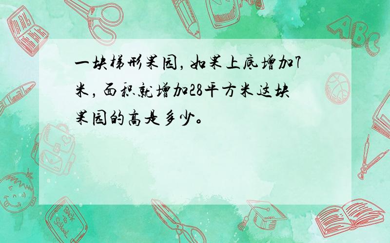 一块梯形果园，如果上底增加7米，面积就增加28平方米这块果园的高是多少。