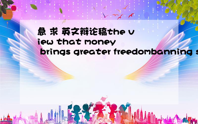 急 求 英文辩论稿the view that money brings greater freedombanning s