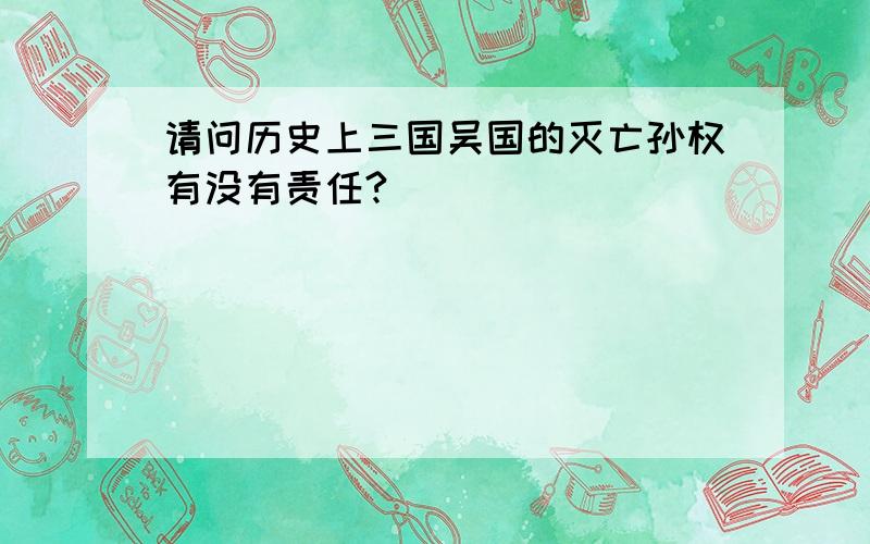 请问历史上三国吴国的灭亡孙权有没有责任?