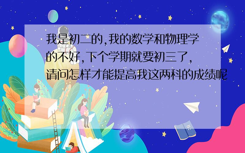 我是初二的,我的数学和物理学的不好,下个学期就要初三了,请问怎样才能提高我这两科的成绩呢