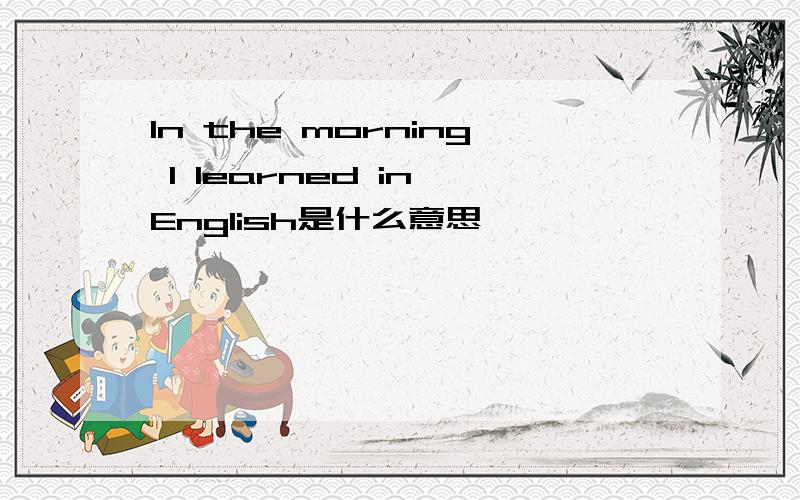 In the morning I learned in English是什么意思