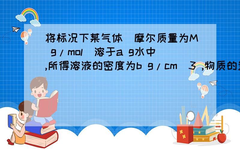 将标况下某气体（摩尔质量为M g/mol）溶于a g水中,所得溶液的密度为b g/cm^3 ,物质的量浓度为c mol/