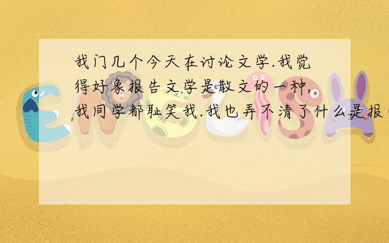 我门几个今天在讨论文学.我觉得好象报告文学是散文的一种,我同学都耻笑我.我也弄不清了什么是报告文学