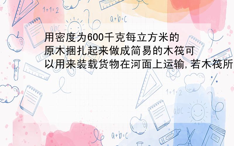 用密度为600千克每立方米的原木捆扎起来做成简易的木筏可以用来装载货物在河面上运输,若木筏所用木料的总质量为120kg,