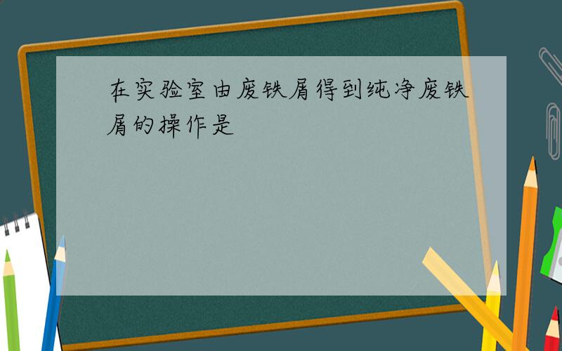 在实验室由废铁屑得到纯净废铁屑的操作是