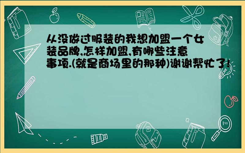 从没做过服装的我想加盟一个女装品牌,怎样加盟,有哪些注意事项.(就是商场里的那种)谢谢帮忙了!