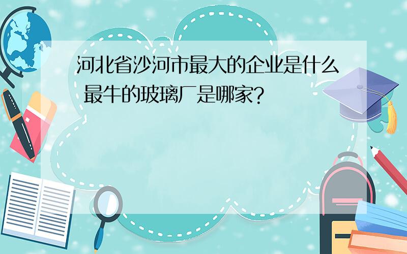 河北省沙河市最大的企业是什么 最牛的玻璃厂是哪家?