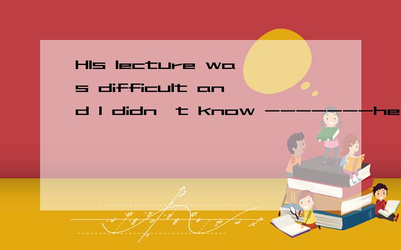 HIs lecture was difficult and I didn't know -------he said m