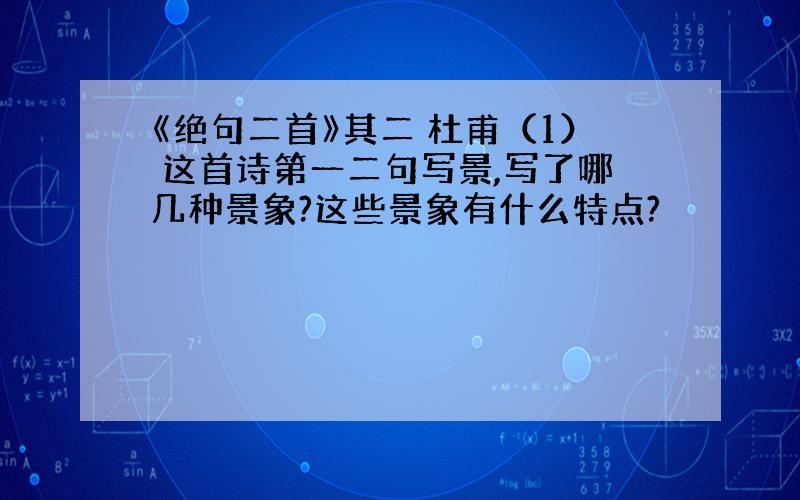 《绝句二首》其二 杜甫（1） 这首诗第一二句写景,写了哪几种景象?这些景象有什么特点?