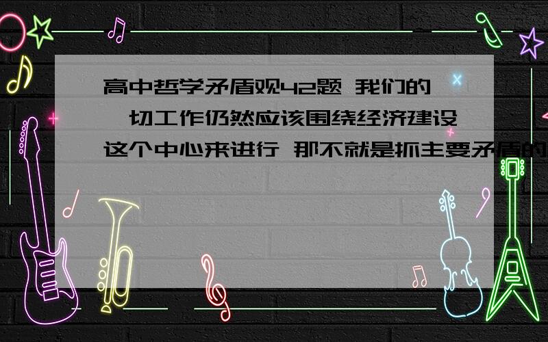 高中哲学矛盾观42题 我们的一切工作仍然应该围绕经济建设这个中心来进行 那不就是抓主要矛盾的原理吗