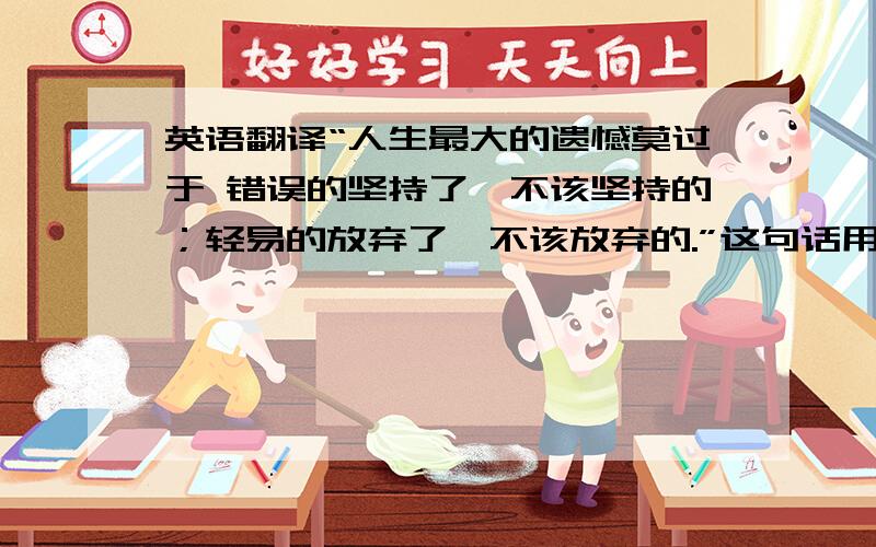 英语翻译“人生最大的遗憾莫过于 错误的坚持了,不该坚持的；轻易的放弃了,不该放弃的.”这句话用英语怎么翻译?帮个忙咯~为