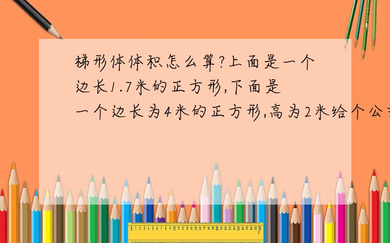 梯形体体积怎么算?上面是一个边长1.7米的正方形,下面是一个边长为4米的正方形,高为2米给个公式吧 ,好心的大大