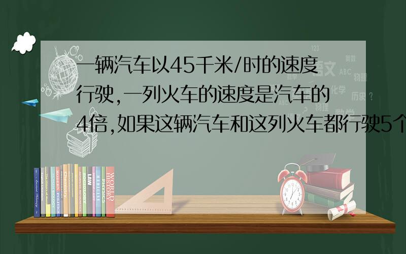 一辆汽车以45千米/时的速度行驶,一列火车的速度是汽车的4倍,如果这辆汽车和这列火车都行驶5个小时,火车