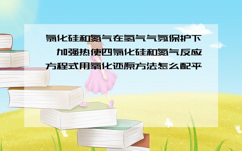 氯化硅和氮气在氢气气氛保护下,加强热使四氯化硅和氮气反应方程式用氧化还原方法怎么配平