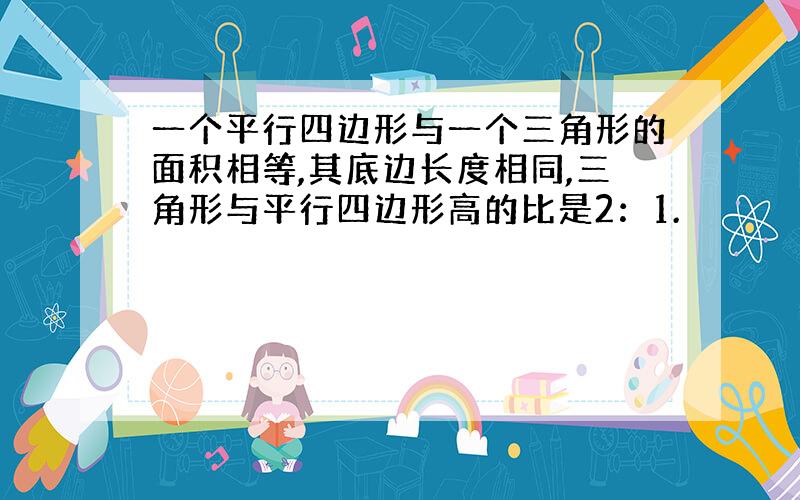 一个平行四边形与一个三角形的面积相等,其底边长度相同,三角形与平行四边形高的比是2：1.