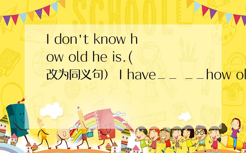 I don't know how old he is.(改为同义句） I have__ __how old he is.