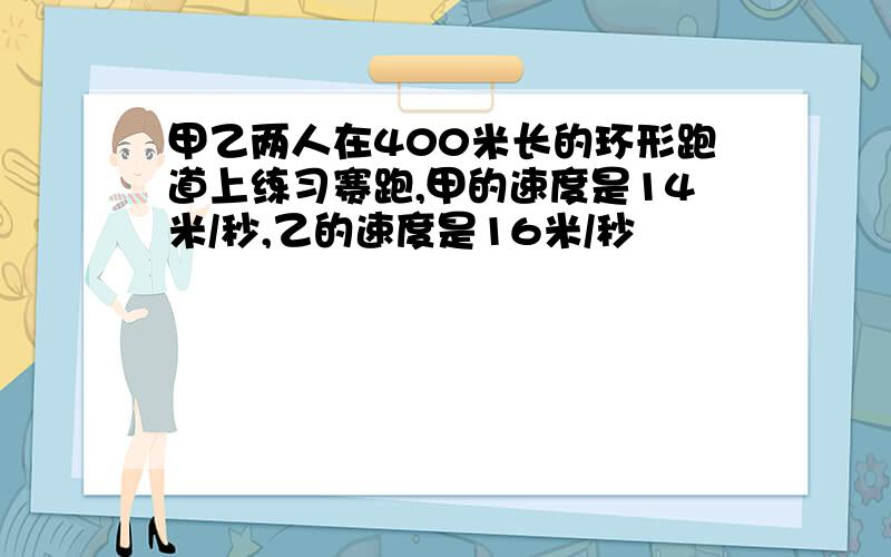 甲乙两人在400米长的环形跑道上练习赛跑,甲的速度是14米/秒,乙的速度是16米/秒