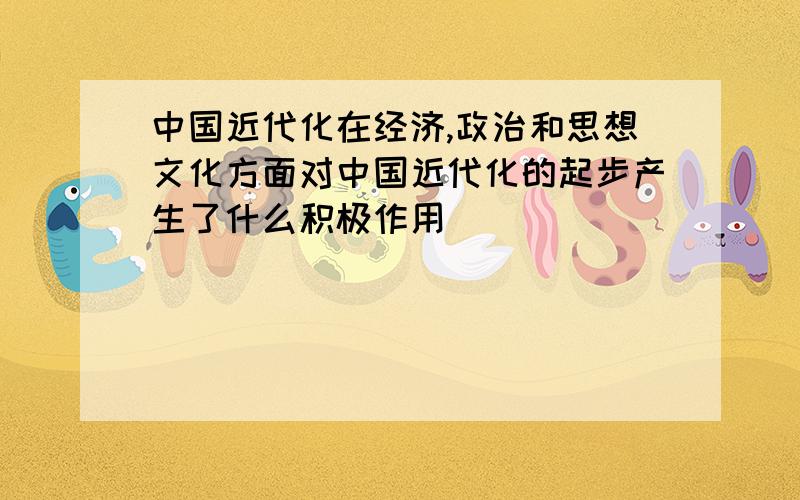 中国近代化在经济,政治和思想文化方面对中国近代化的起步产生了什么积极作用