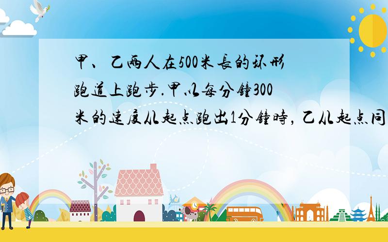 甲、乙两人在500米长的环形跑道上跑步．甲以每分钟300米的速度从起点跑出1分钟时，乙从起点同向跑出，从这时起甲用了5分