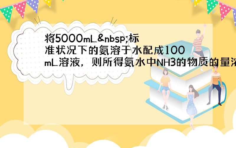 将5000mL 标准状况下的氨溶于水配成100mL溶液，则所得氨水中NH3的物质的量浓度为多少（不考虑NH3与