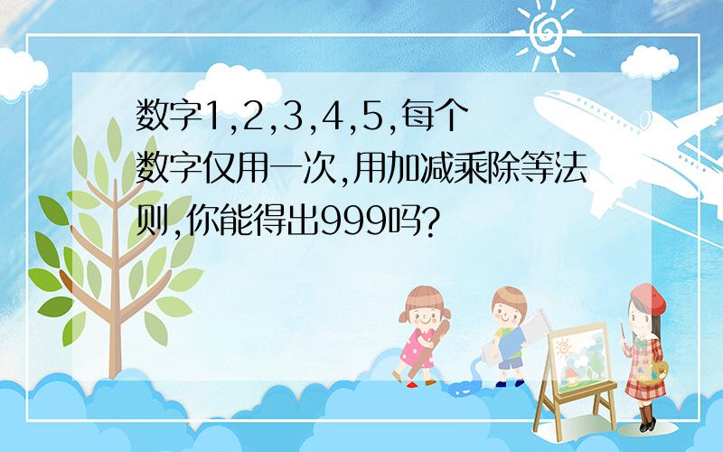 数字1,2,3,4,5,每个数字仅用一次,用加减乘除等法则,你能得出999吗?