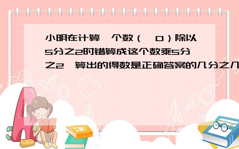 小明在计算一个数（≠0）除以5分之2时错算成这个数乘5分之2,算出的得数是正确答案的几分之几?