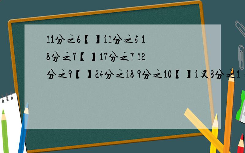 11分之6【】11分之5 18分之7【】17分之7 12分之9【】24分之18 9分之10【】1又3分之1 填＞、＜或=