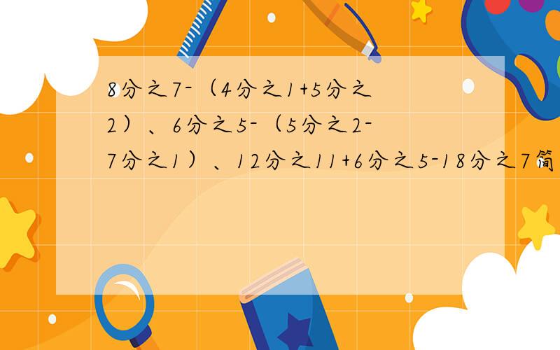 8分之7-（4分之1+5分之2）、6分之5-（5分之2-7分之1）、12分之11+6分之5-18分之7简算谁回答对我采纳