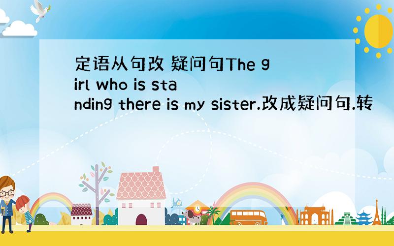 定语从句改 疑问句The girl who is standing there is my sister.改成疑问句.转