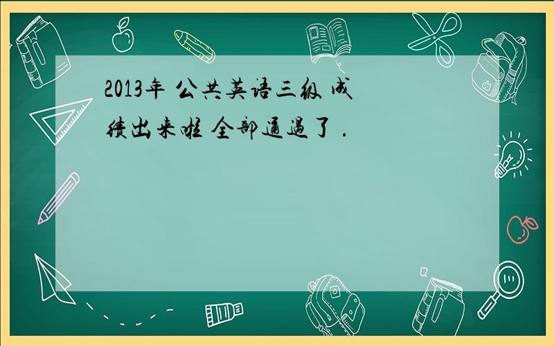 2013年 公共英语三级 成绩出来啦 全部通过了 .