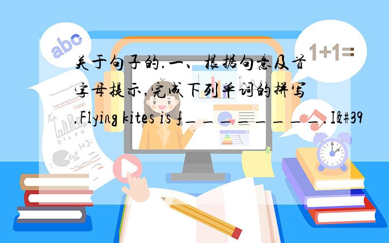 关于句子的.一、根据句意及首字母提示,完成下列单词的拼写.Flying kites is f________.I'