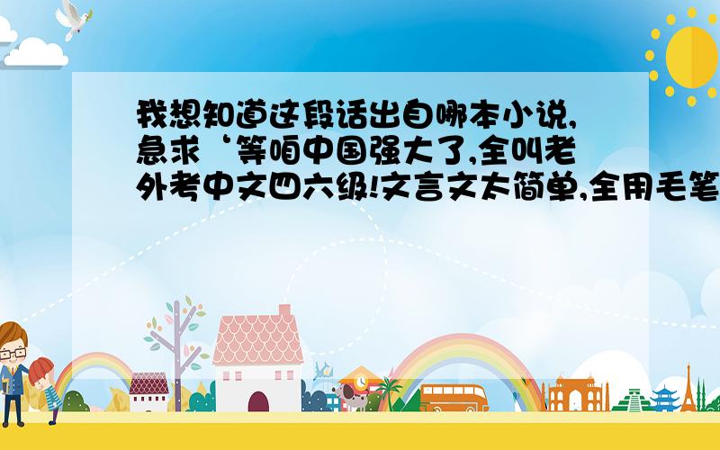 我想知道这段话出自哪本小说,急求‘等咱中国强大了,全叫老外考中文四六级!文言文太简单,全用毛笔答题,