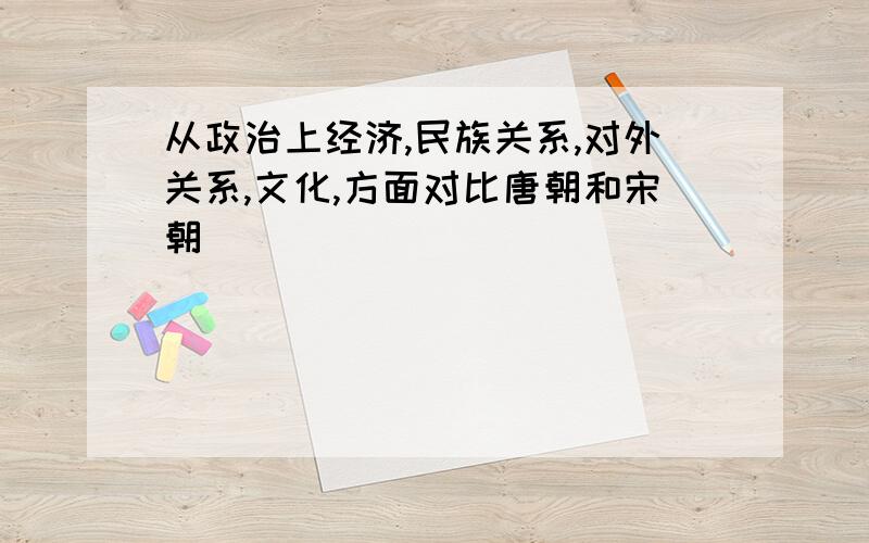 从政治上经济,民族关系,对外关系,文化,方面对比唐朝和宋朝