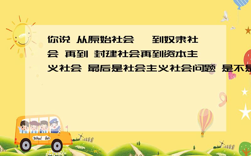 你说 从原始社会, 到奴隶社会 再到 封建社会再到资本主义社会 最后是社会主义社会问题 是不是社会的发展规律?