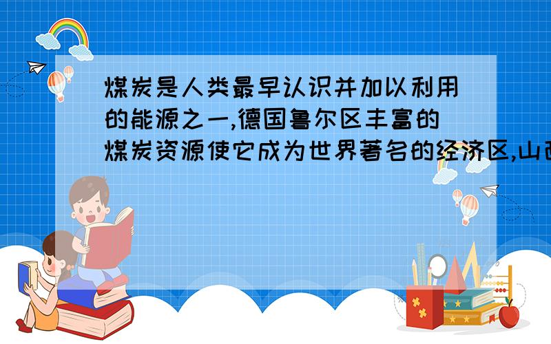 煤炭是人类最早认识并加以利用的能源之一,德国鲁尔区丰富的煤炭资源使它成为世界著名的经济区,山西省是我国主要煤炭生产地,但