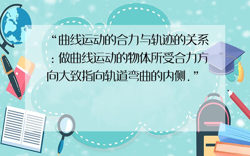 “曲线运动的合力与轨迹的关系：做曲线运动的物体所受合力方向大致指向轨道弯曲的内侧.”