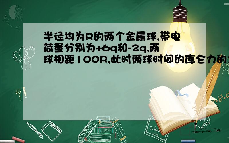 半径均为R的两个金属球,带电荷量分别为+6q和-2q,两球相距100R,此时两球时间的库仑力的大小是F,今让两球先接触后