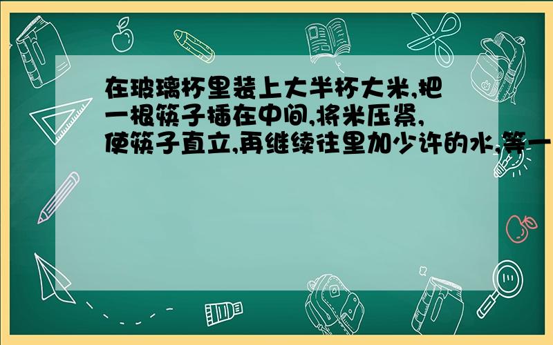 在玻璃杯里装上大半杯大米,把一根筷子插在中间,将米压紧,使筷子直立,再继续往里加少许的水,等一会儿,拿起筷子就可以把装米