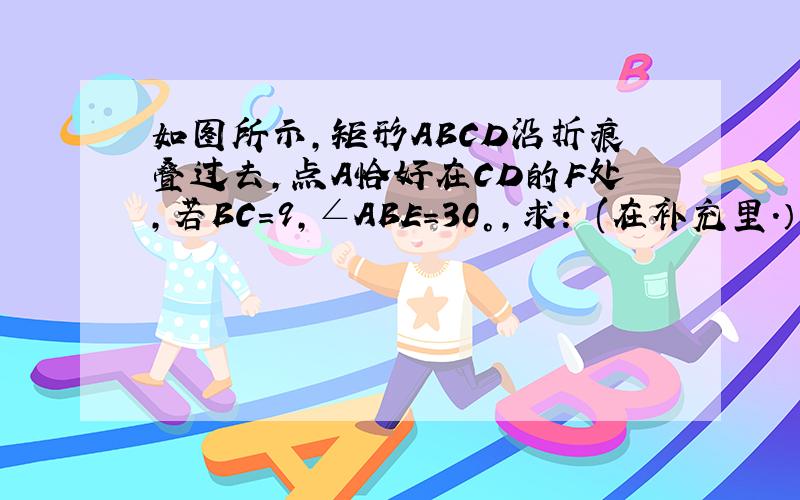 如图所示,矩形ABCD沿折痕叠过去,点A恰好在CD的F处,若BC=9,∠ABE=30°,求： (在补充里.）